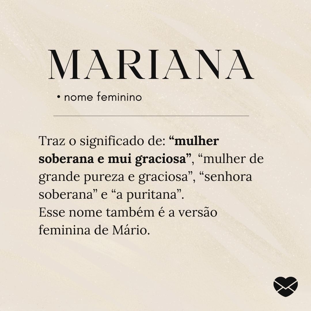 'Traz o significado de: “mulher soberana e mui graciosa”, “mulher de grande pureza e graciosa”, “senhora soberana” e “a puritana”.  Esse nome também é a versão feminina de Mário.' - Significado do nome Mariana