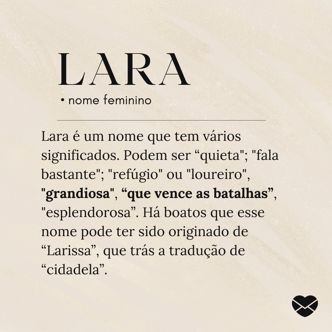 'Lara é um nome que tem vários significados. Podem ser “quieta'; 'fala bastante'; 'refúgio' ou 'loureiro', 'grandiosa', “que vence as batalhas”, 'esplendorosa”. Há boatos que esse nome pode ter sido originado de “Larissa”, que trás a tradução de “cidadela”. - Significado do nome Lara