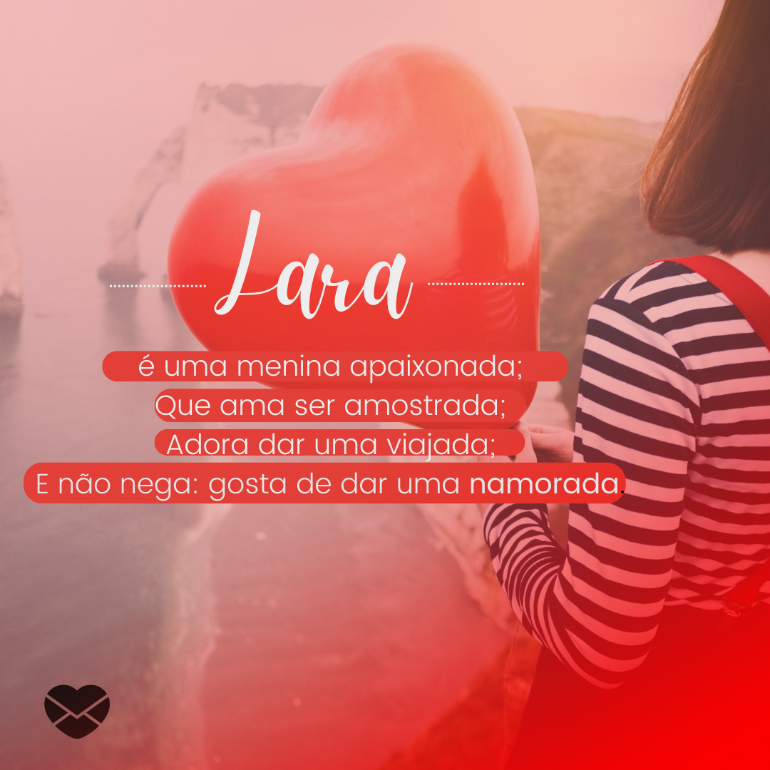 'Lara é uma menina apaixonada; Que ama ser amostrada; Adora dar uma viajada; E não nega: gosta de dar uma namorada.' - Significado do nome Lara