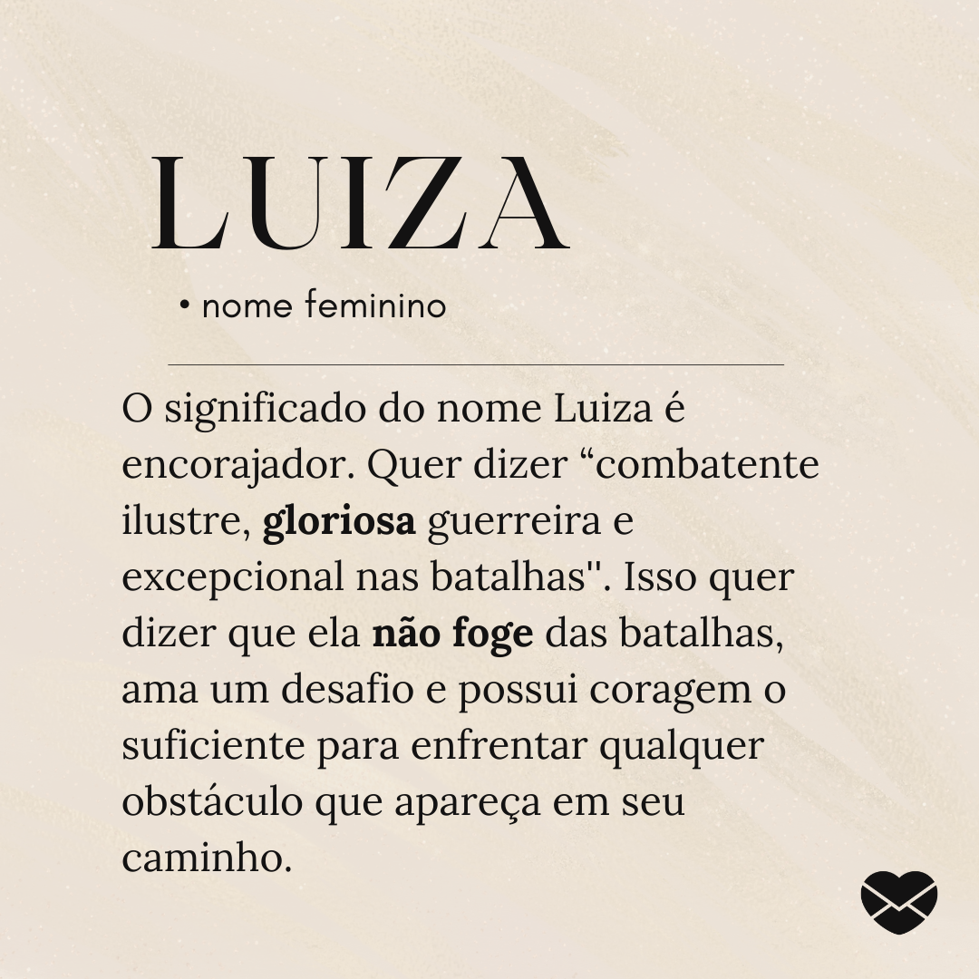 'O significado do nome Luiza é encorajador. Quer dizer “combatente ilustre, gloriosa guerreira e excepcional nas batalhas''. Isso quer dizer que ela não foge das batalhas, ama um desafio e possui coragem o suficiente para enfrentar qualquer obstáculo que apareça em seu caminho.' - Significado do nom