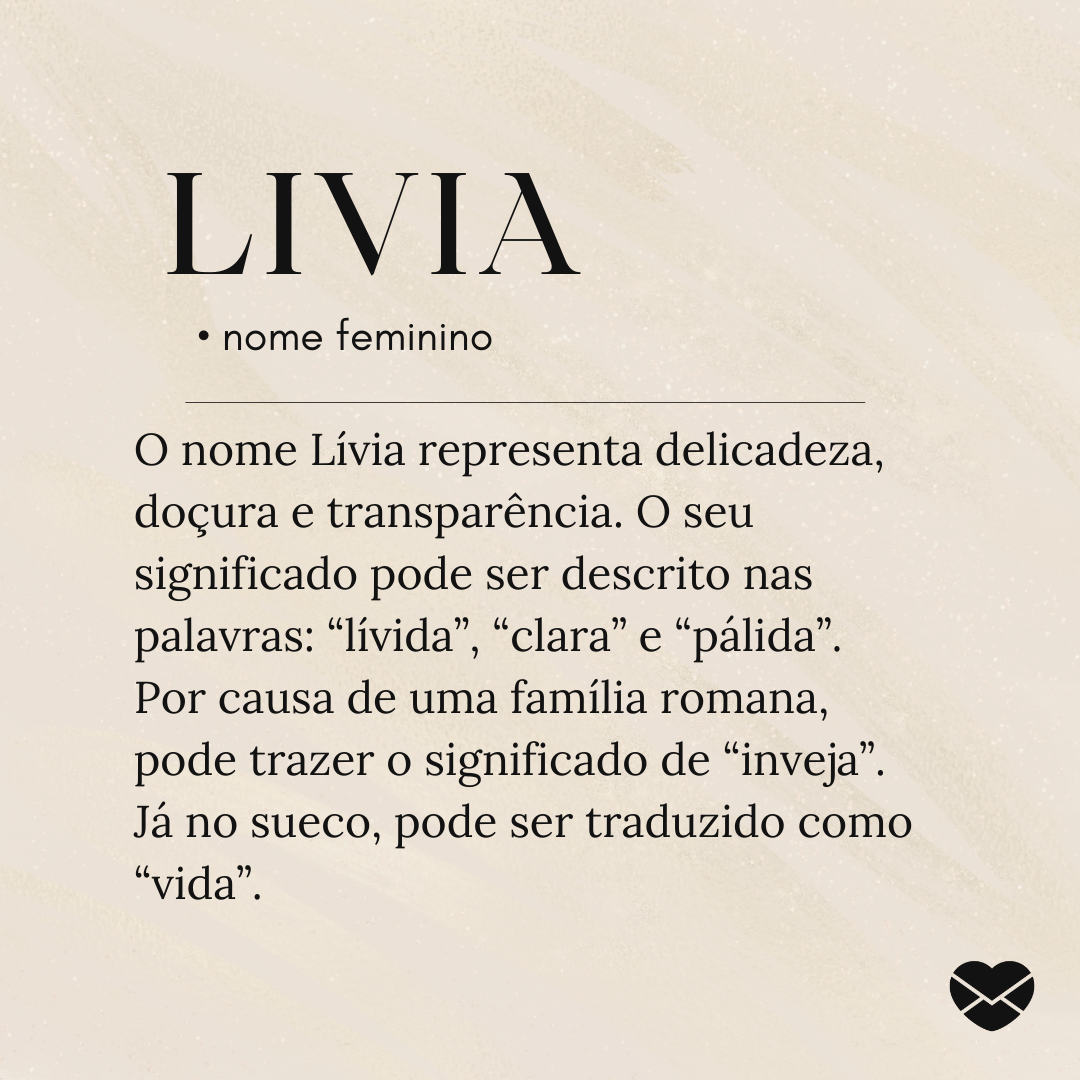 'O nome Lívia representa delicadeza, doçura e transparência. O seu significado pode ser descrito nas palavras: “lívida”, “clara” e “pálida”. Por causa de uma família romana, pode trazer o significado de “inveja”. Já no sueco, pode ser traduzido como “vida”.' - Significado do nome Livia