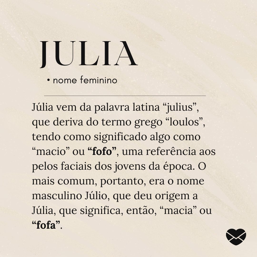 'Júlia vem da palavra latina “julius”, que deriva do termo grego “loulos”, tendo como significado algo como “macio” ou “fofo”, uma referência aos pelos faciais dos jovens da época. O mais comum, portanto, era o nome masculino Júlio, que deu origem a Júlia, que significa, então, “macia” ou “fofa”. .'