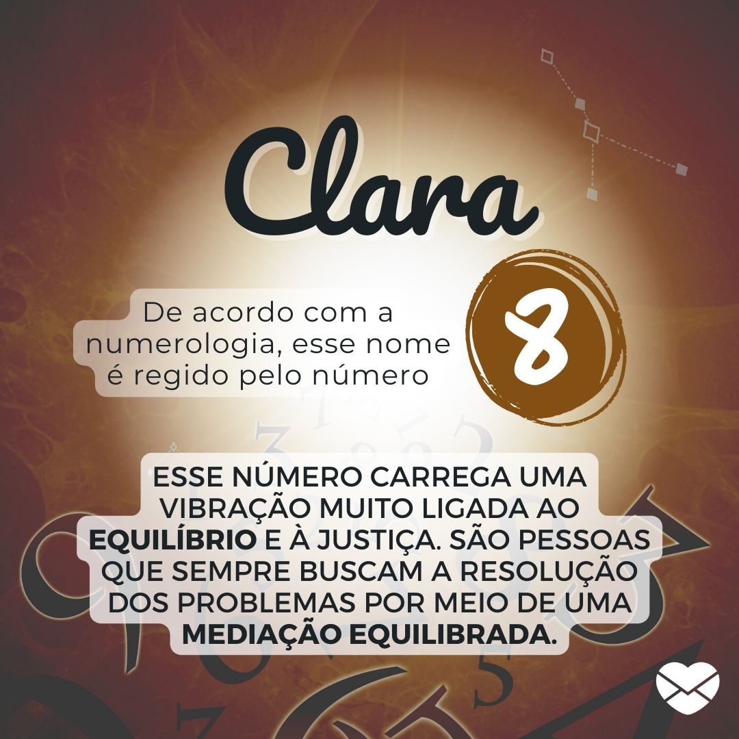 'Clara. De acordo com a numerologia, esse nome é regido pelo número 8. Esse número carrega uma vibração muito ligada ao equilíbrio e à justiça. São pessoas que sempre buscam a resolução dos problemas por meio de uma mediação equilibrada. ' - Significado do nome Clara