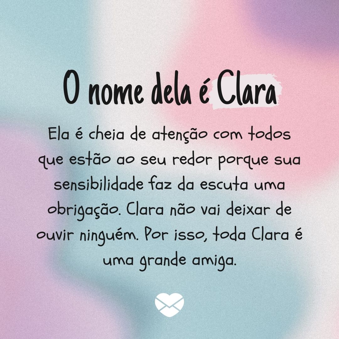 'O nome dela é Clara. Ela é cheia de atenção com todos que estão ao seu redor porque sua sensibilidade faz da escuta uma obrigação. Clara não vai deixar de ouvir ninguém. Por isso, toda Clara é uma grande amiga. ' - Significado do nome Clara