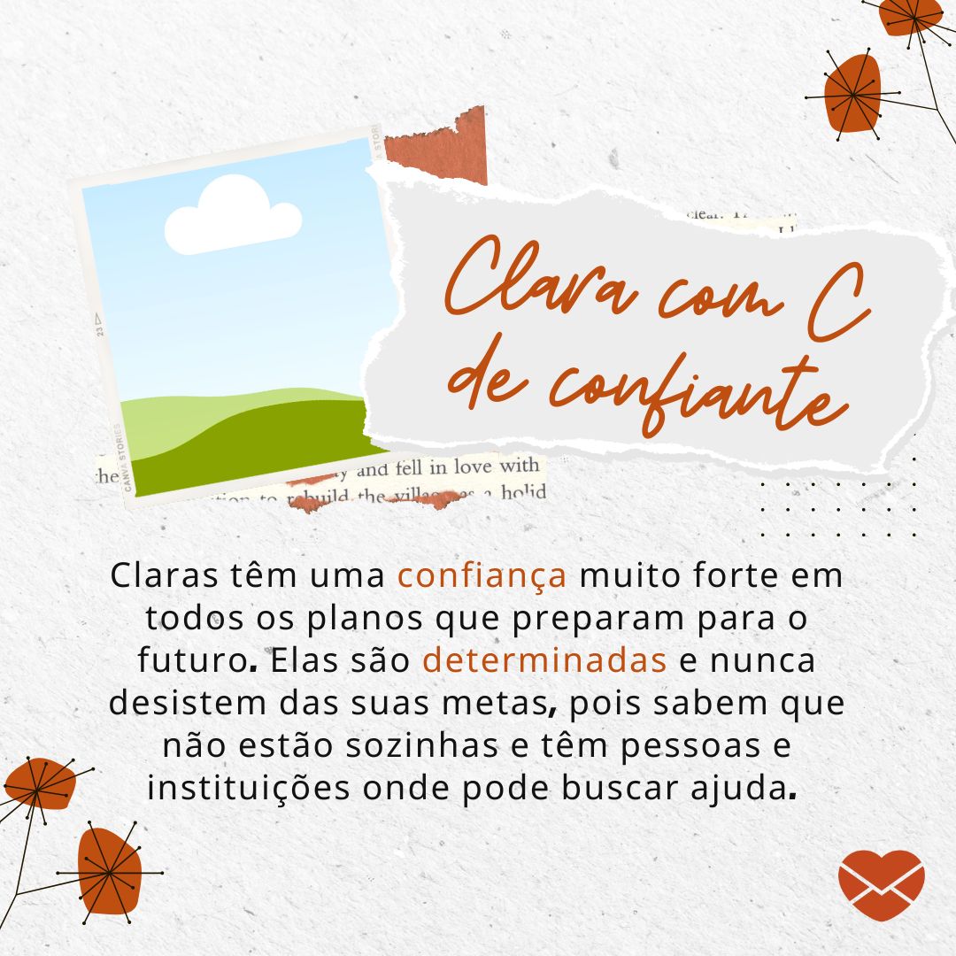 'Clara com C de confiante. Claras têm uma confiança muito forte em todos os planos que preparam para o futuro. Elas são determinadas e nunca desistem das suas metas, pois sabem que não estão sozinhas e têm pessoas e instituições onde pode buscar ajuda.' - Significado do nome Clara