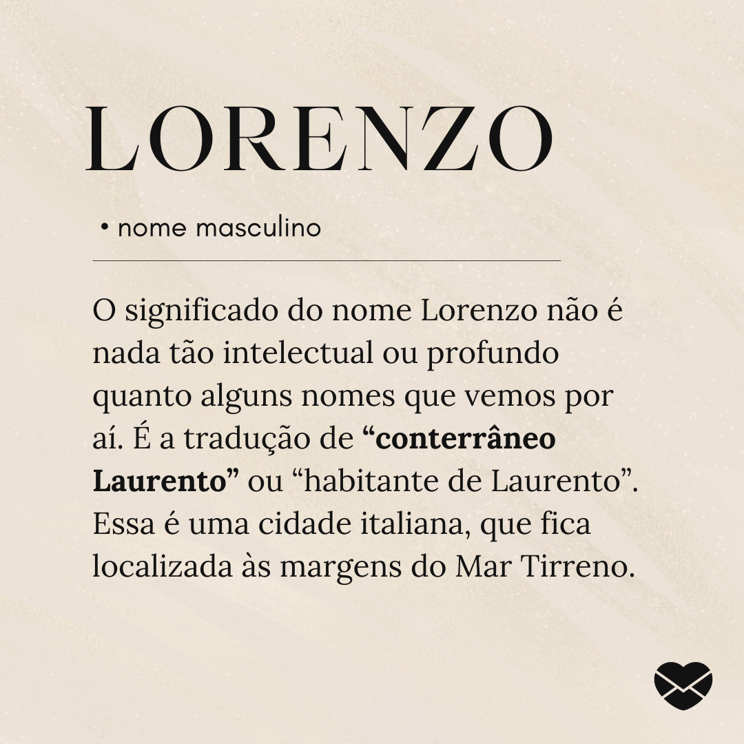'O significado do nome Lorenzo não é nada tão intelectual ou profundo quanto alguns nomes que vemos por aí. É a tradução de “conterrâneo Laurento” ou “habitante de Laurento”. Essa é uma cidade italiana, que fica localizada às margens do Mar Tirreno.'- Significado do nome Lorenzo