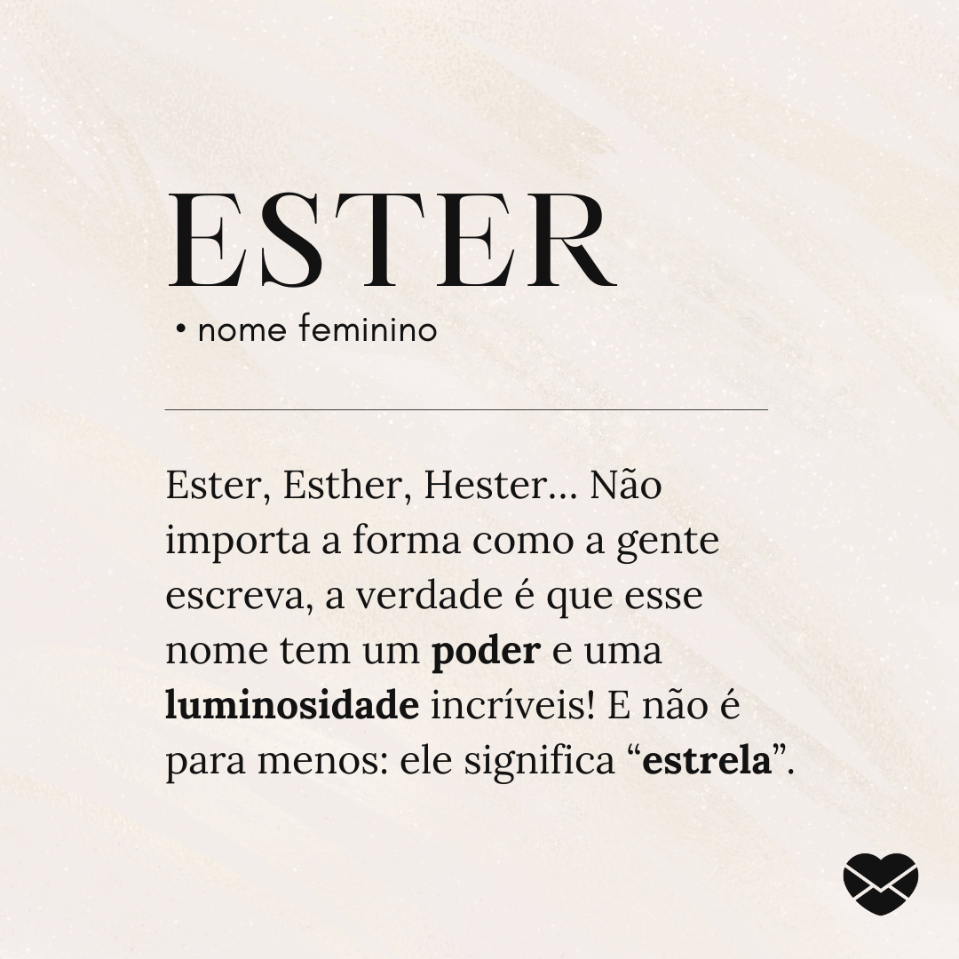 'Ester  • nome feminino  Ester, Esther, Hester… Não importa a forma como a gente escreva, a verdade é que esse nome tem um poder e uma luminosidade incríveis! E não é para menos: ele significa “estrela”. ' - Significado do nome Ester