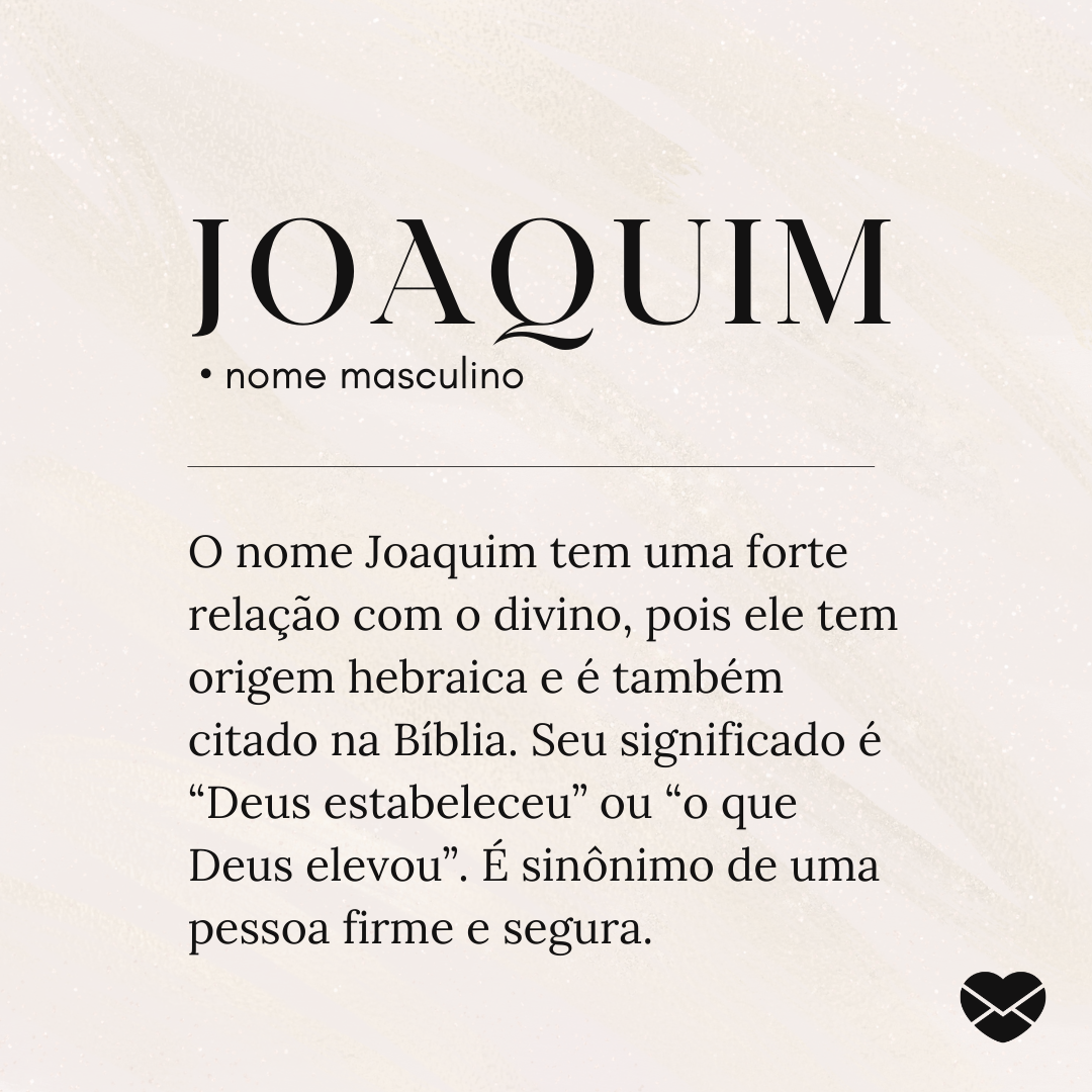 'Joaquim  O nome Joaquim tem uma forte relação com o divino, pois ele tem origem hebraica e é também citado na Bíblia. Seu significado é “Deus estabeleceu” ou “o que Deus elevou”. É sinônimo de uma pessoa firme e segura.' - Significado do nome Joaquim