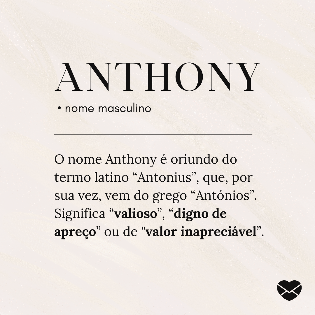 'Anthony.   • nome masculino O nome Anthony é oriundo do termo latino “Antonius”, que, por sua vez, vem do grego “Antónios”. Significa “valioso”, “digno de apreço” ou de 'valor inapreciável”.' - Significado do nome Anthony