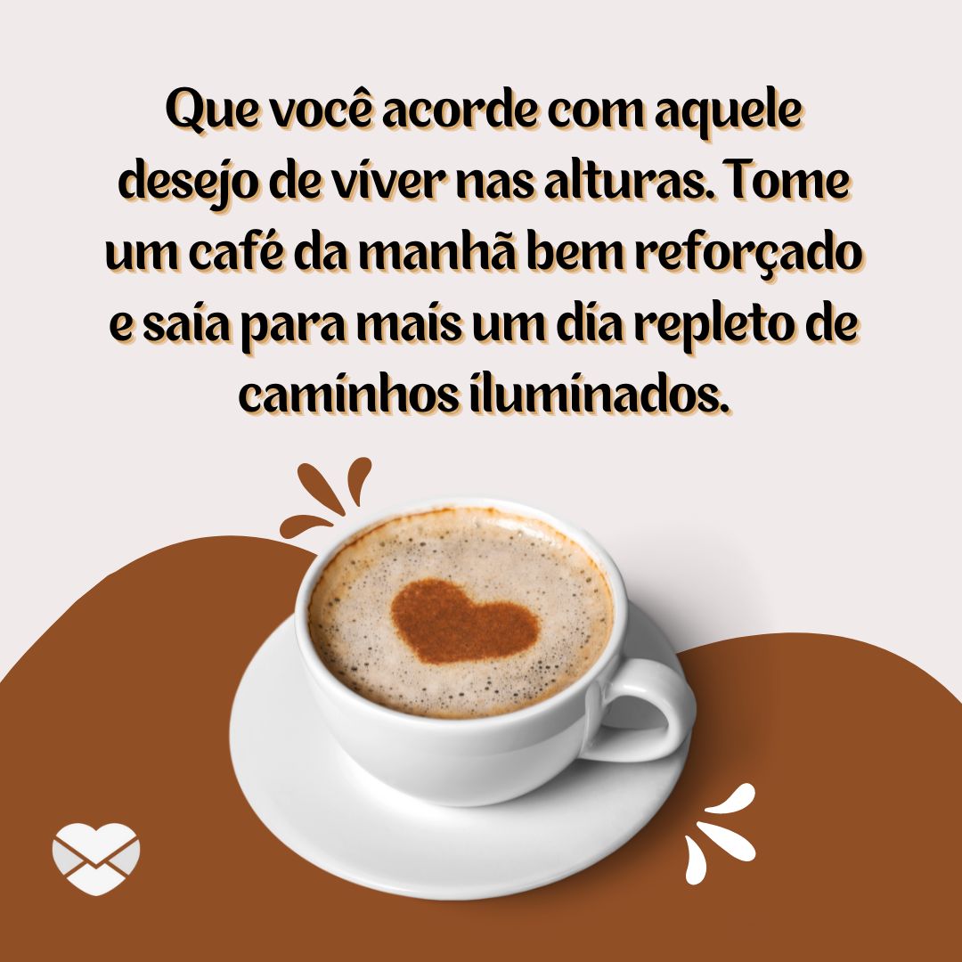 'Que você acorde com aquele desejo de viver nas alturas. Tome um café da manhã bem reforçado e saia para mais um dia repleto de caminhos iluminados. ' - Mensagens de bom dia com humor inteligente!