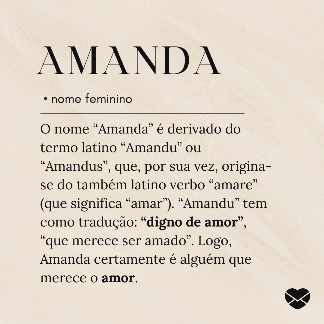 'O nome “Amanda” é derivado do termo latino “Amandu” ou “Amandus”, que, por sua vez, origina-se do também latino verbo “amare” (que significa “amar”). “Amandu” tem como tradução: “digno de amor”, “que merece ser amado”. Logo, Amanda certamente é alguém que merece o amor.'- Significado do nome Amanda