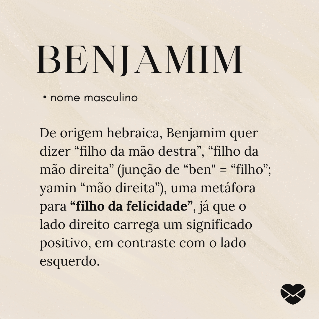 'De origem hebraica, Benjamim quer dizer “filho da mão destra”, “filho da mão direita” (junção de “ben' = “filho”; yamin “mão direita”), uma metáfora para “filho da felicidade”, já que o lado direito carrega um significado positivo, em contraste com o lado esquerdo.'- Significado do nome Benjamim