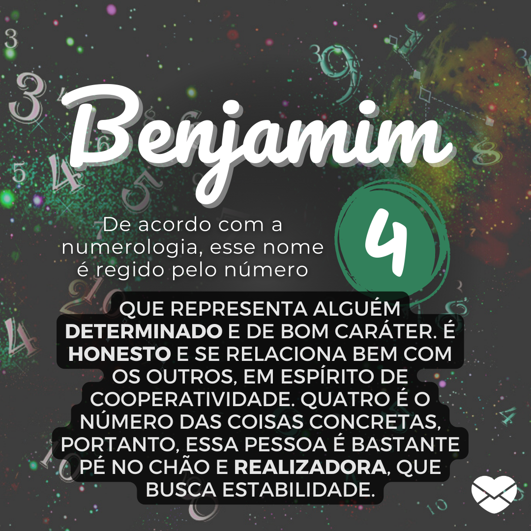 Benjamim, De acordo com a Numerologia, esse nome é regido pelo número 4 que representa alguém determinado e de bom caráter. É honesto e se relaciona bem com os outros, em espírito de cooperatividade. Quatro é o número das coisas concretas, portanto, essa pessoa é bastante pé no chão e realizadora,