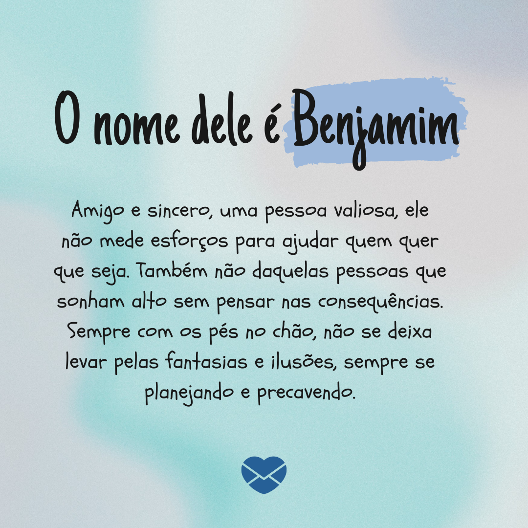 'Amigo e sincero, uma pessoa valiosa, ele não mede esforços para ajudar quem quer que seja. Também não daquelas pessoas que sonham alto sem pensar nas consequências. Sempre com os pés no chão, não se deixa levar pelas fantasias e ilusões, sempre se planejando e precavendo.' - Significado do nome Ben