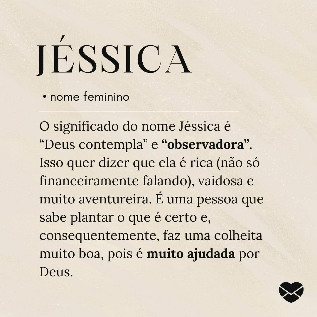 'O significado do nome Jéssica é “Deus contempla” e “observadora”. Isso quer dizer que ela é rica (não só financeiramente falando), vaidosa e muito aventureira. É uma pessoa que sabe plantar o que é certo e, consequentemente, faz uma colheita muito boa, pois é muito ajudada por Deus.'- Significado