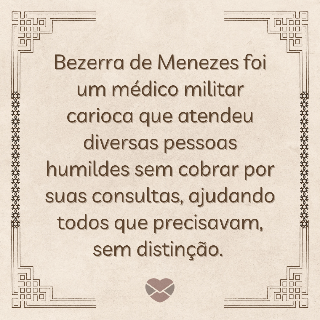 'Bezerra de Menezes foi um médico militar carioca que atendeu diversas pessoas humildes sem cobrar por suas consultas, ajudando todos que precisavam, sem distinção. ' - Prece de Bezerra de Menezes