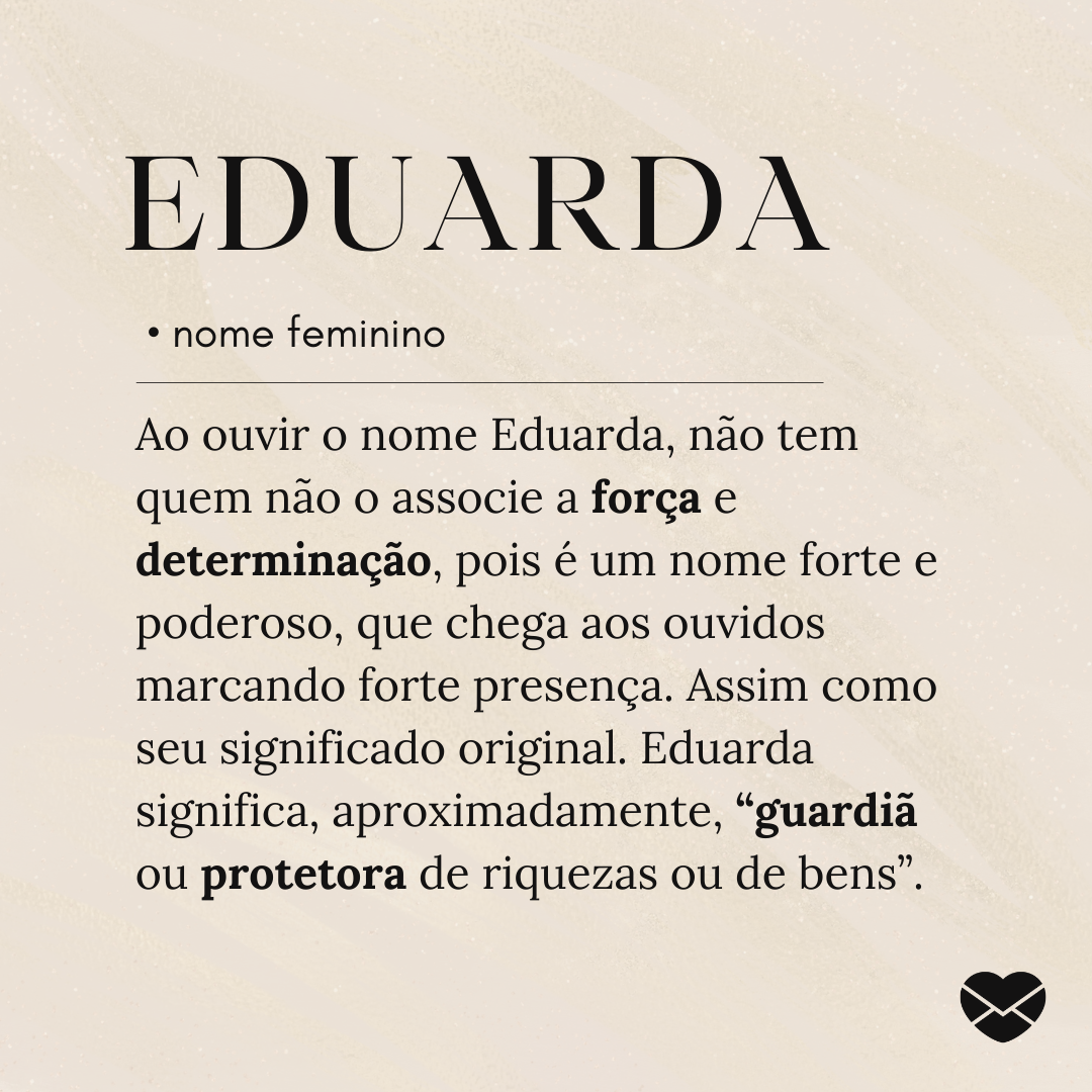 'Ao ouvir o nome Eduarda, não tem quem não o associe a força e determinação, pois é um nome forte e poderoso, que chega aos ouvidos marcando forte presença. Assim como seu significado original. Eduarda significa, aproximadamente, “guardiã ou protetora de riquezas ou de bens”.'- Significado do nome E