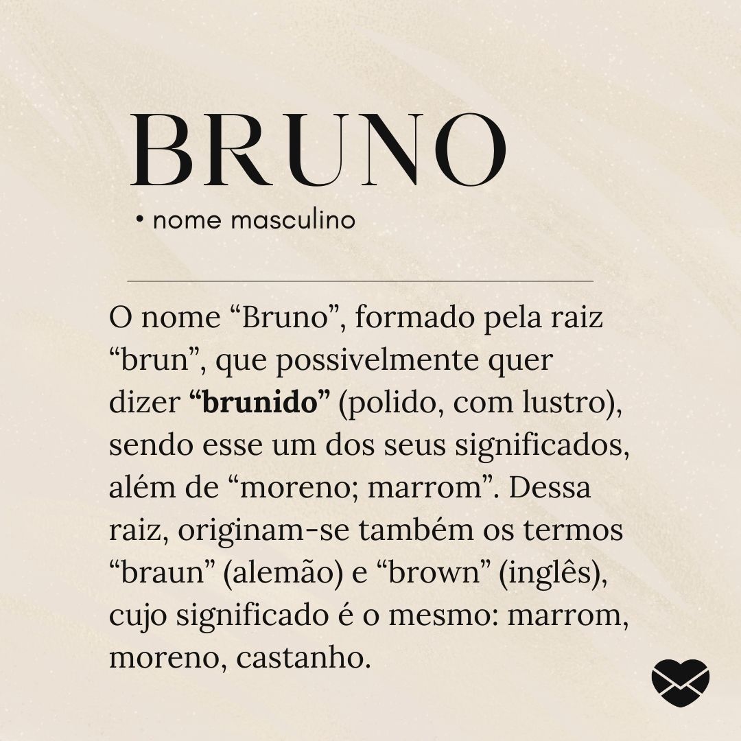 'O nome “Bruno”, formado pela raiz “brun”, que possivelmente quer dizer “brunido” (polido, com lustro), sendo esse um dos seus significados, além de “moreno; marrom”. Dessa raiz, originam-se também os termos “braun” (alemão) e “brown” (inglês), cujo significado é o mesmo: marrom, moreno, castanho.'-