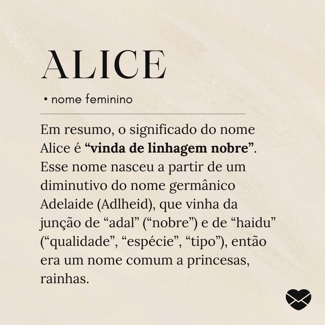 'Em resumo, o significado do nome Alice é “vinda de linhagem nobre”. Esse nome nasceu a partir de um diminutivo do nome germânico Adelaide (Adlheid), que vinha da junção de “adal” (“nobre”) e de “haidu” (“qualidade”, “espécie”, “tipo”), então era um nome comum a princesas, rainhas etc.'- Significado