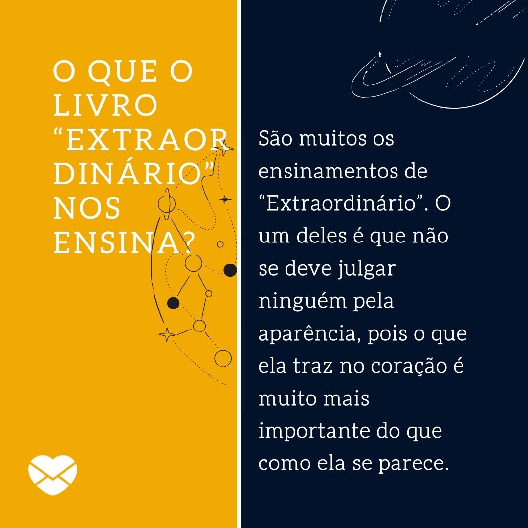 'O que o livro “Extraordinário” nos ensina? São muitos os ensinamentos de “Extraordinário”. O um deles é que não se deve julgar ninguém pela aparência, pois o que ela traz no coração é muito mais importante do que como ela se parece.' - Resumo do livro Extraordinário