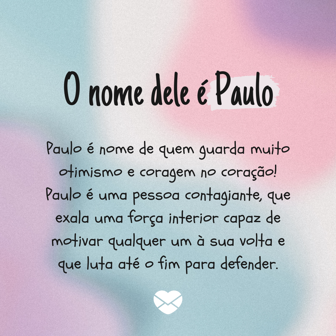 'O nome dele é Paulo. Paulo é nome de quem guarda muito otimismo e coragem no coração! Paulo é uma pessoa contagiante, que exala uma força interior capaz de motivar qualquer um à sua volta e que luta até o fim para defender.' - Significado do nome Paulo