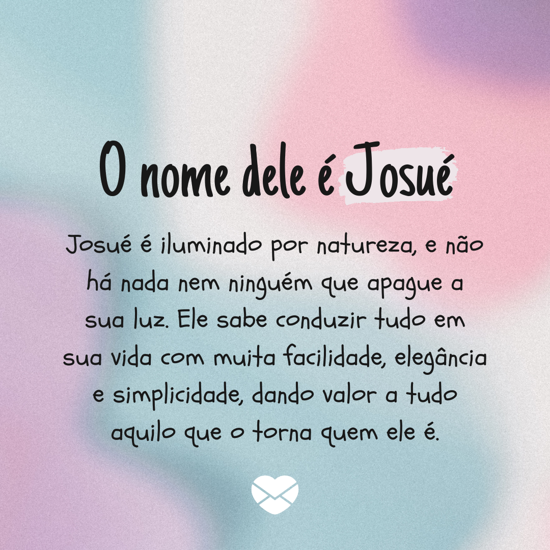 'O nome dele é Josué. Josué é iluminado por natureza, e não há nada nem ninguém que apague a sua luz. Ele sabe conduzir tudo em sua vida com muita facilidade, elegância e simplicidade, dando valor a tudo aquilo que o torna quem ele é.' - Significado do nome Josué