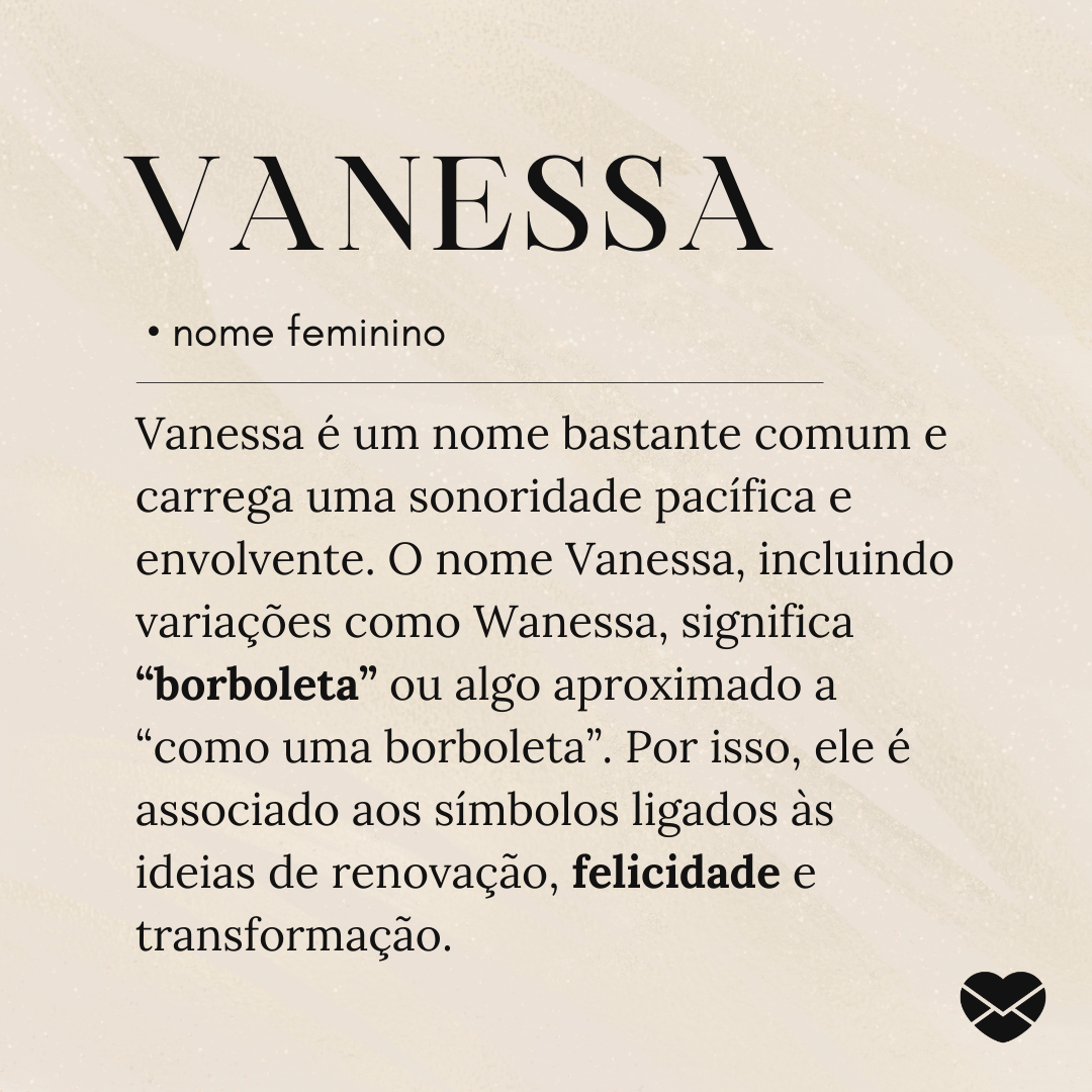 'Vanessa é um nome bastante comum e carrega uma sonoridade pacífica e envolvente. O nome Vanessa, incluindo variações como Wanessa, significa “borboleta” ou algo aproximado a “como uma borboleta”. Por isso, ele é associado aos símbolos ligados às ideias de renovação, felicidade e transformação.'- S
