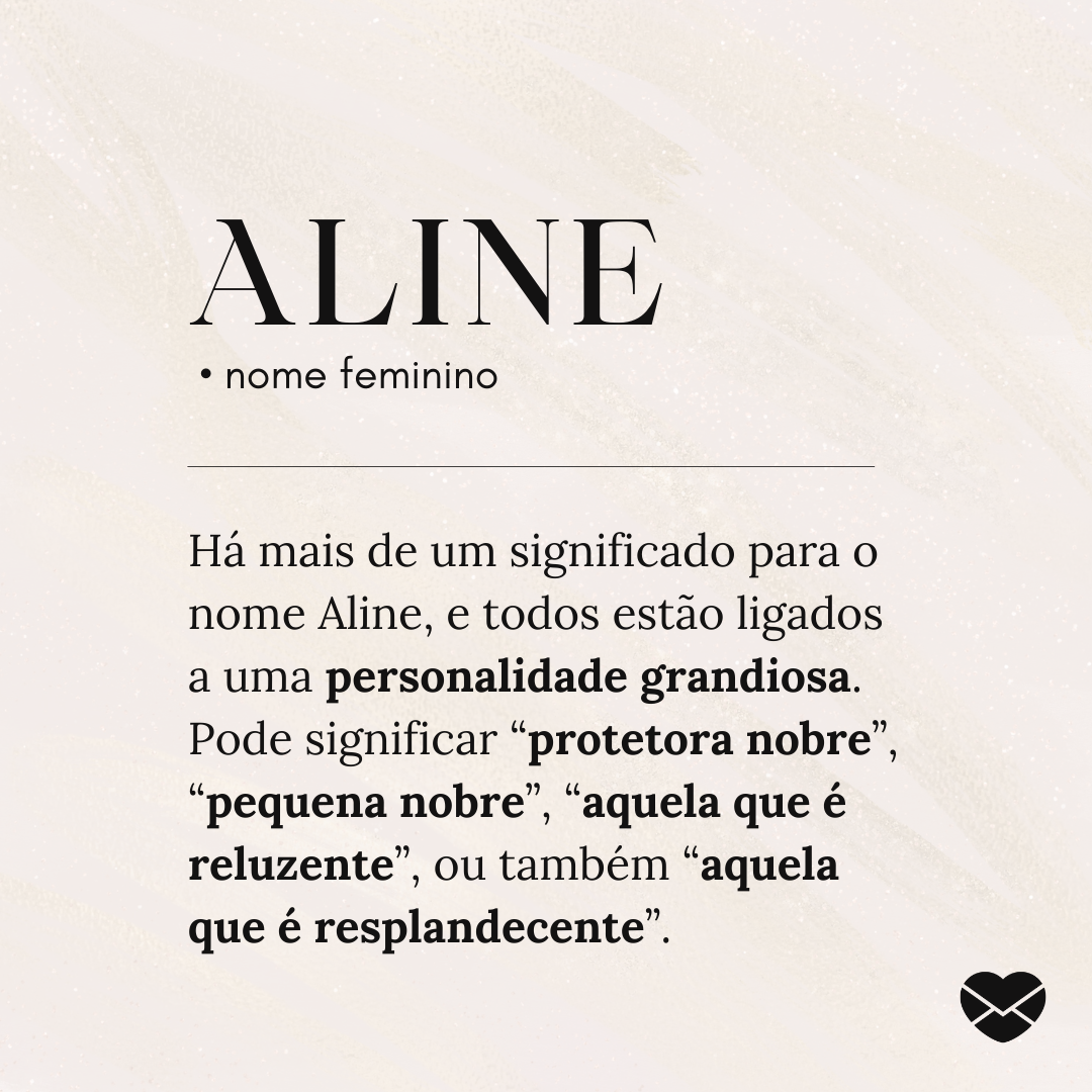 'Aline.  • nome feminino. Há mais de um significado para o nome Aline, e todos estão ligados a uma personalidade grandiosa. Pode significar “protetora nobre”, “pequena nobre”, “aquela que é reluzente”, ou também “aquela que é resplandecente”.' - Significado do nome Aline