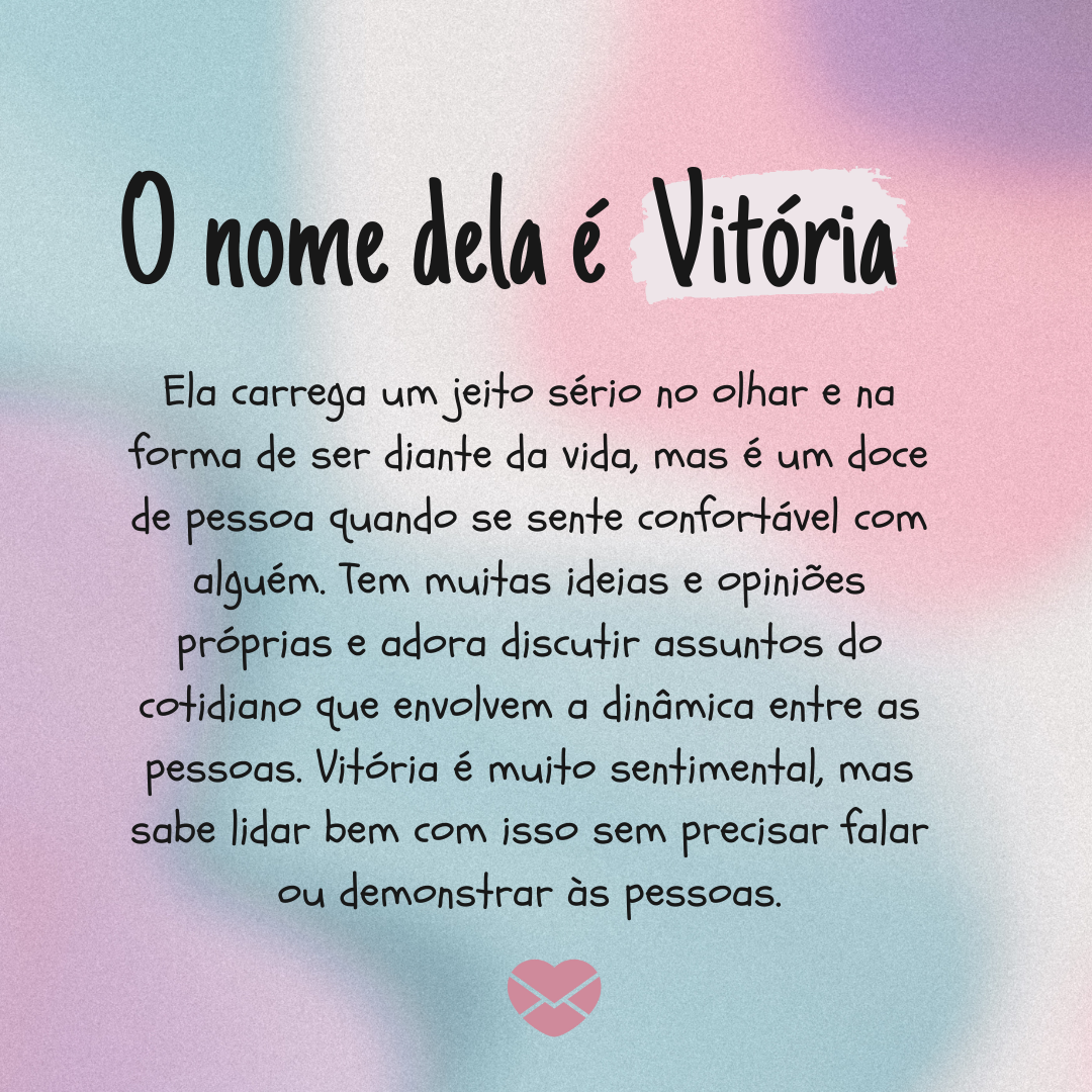 'Ela carrega um jeito sério no olhar e na forma de ser diante da vida, mas é um doce de pessoa quando se sente confortável com alguém. Tem muitas ideias e opiniões próprias e adora discutir assuntos do cotidiano que envolvem a dinâmica entre as pessoas. Vitória é muito sentimental, mas sabe lidar b