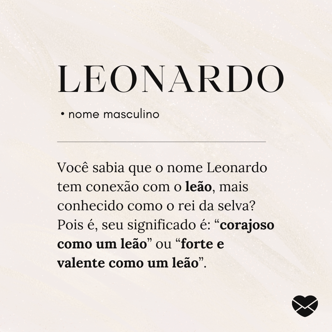 'Leonardo.  • nome masculino. Você sabia que o nome Leonardo tem conexão com o leão, mais conhecido como o rei da selva? Pois é, seu significado é: “corajoso como um leão” ou “forte e valente como um leão”. ' - Significado do nome Leonardo