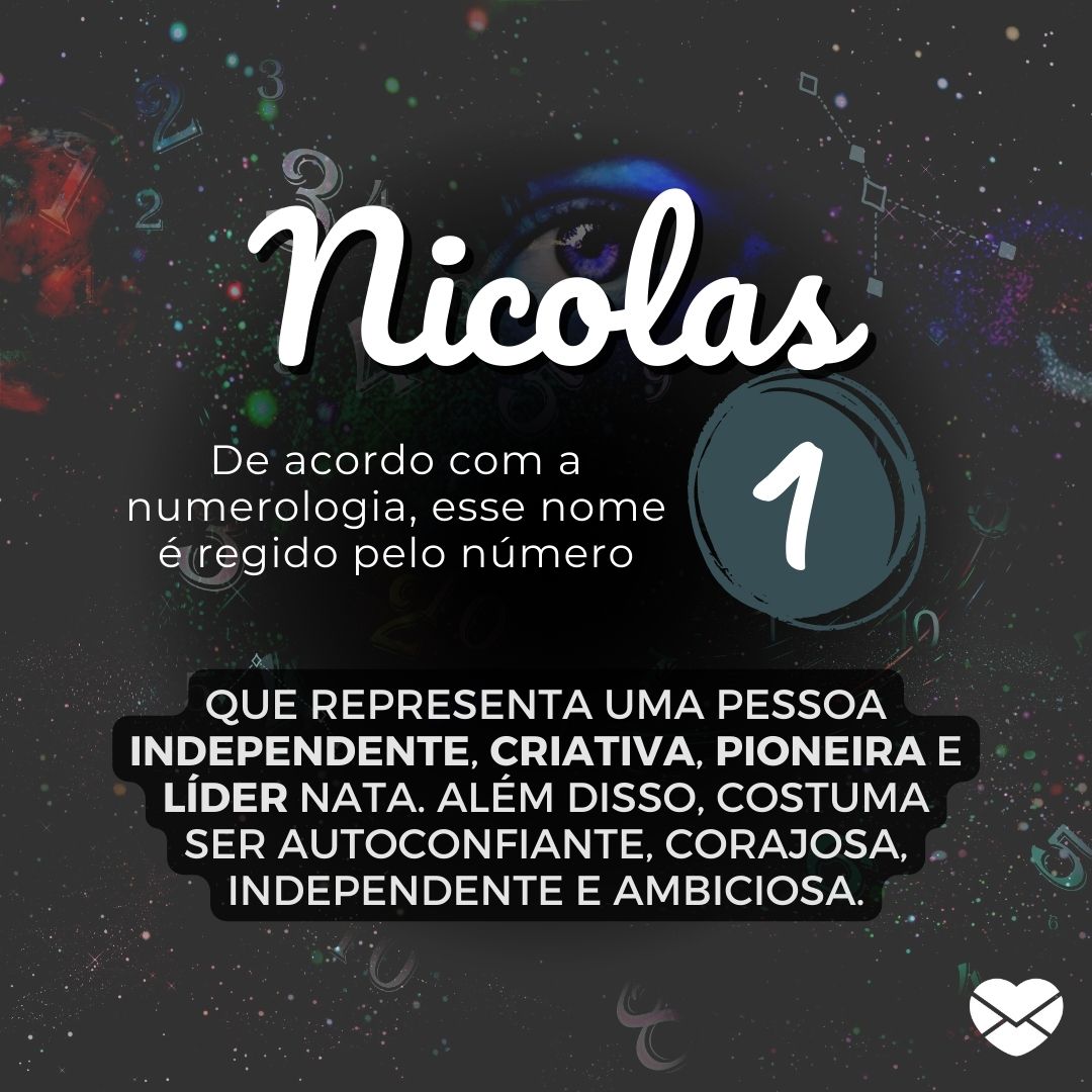 'Nicolas. De acordo com a numerologia, esse nome é regido pelo número 1. que representa uma pessoa independente, criativa, pioneira e líder nata. Além disso, costuma ser autoconfiante, corajosa, independente e ambiciosa.' - Significado do nome Nicolas
