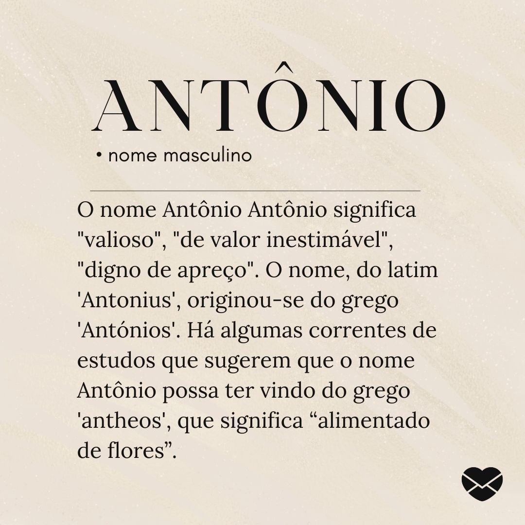 'O nome Antônio Antônio significa 'valioso', 'de valor inestimável', 'digno de apreço'. O nome, do latim 'Antonius', originou-se do grego 'Antónios'. Há algumas correntes de estudos que sugerem que o nome Antônio possa ter vindo do grego 'antheos', que significa “alimentado de flores”- Significado d