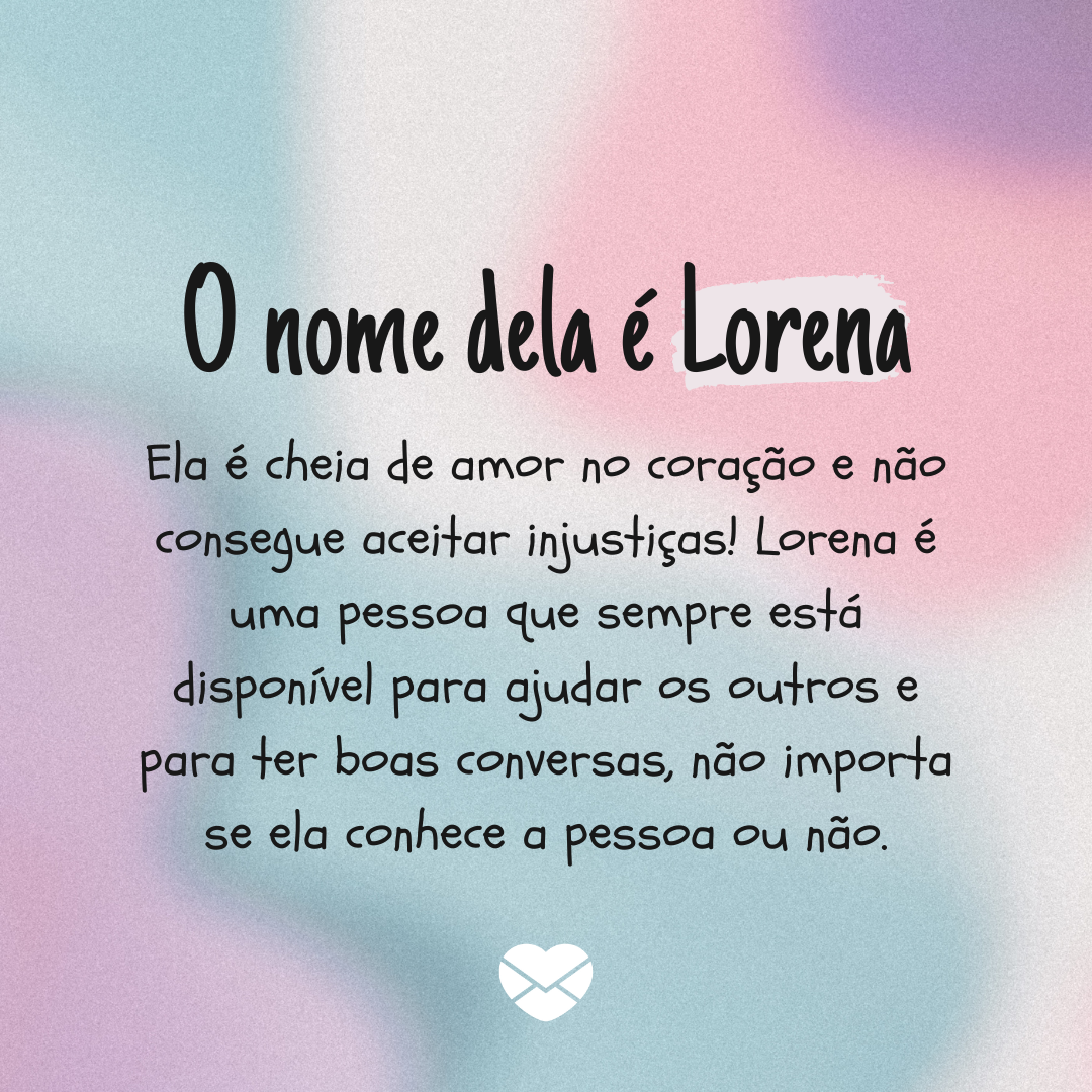 'O nome dela é Lorena. Ela é cheia de amor no coração e não consegue aceitar injustiças! Lorena é uma pessoa que sempre está disponível para ajudar os outros e para ter boas conversas, não importa se ela conhece a pessoa ou não.' - Significado do nome Lorena