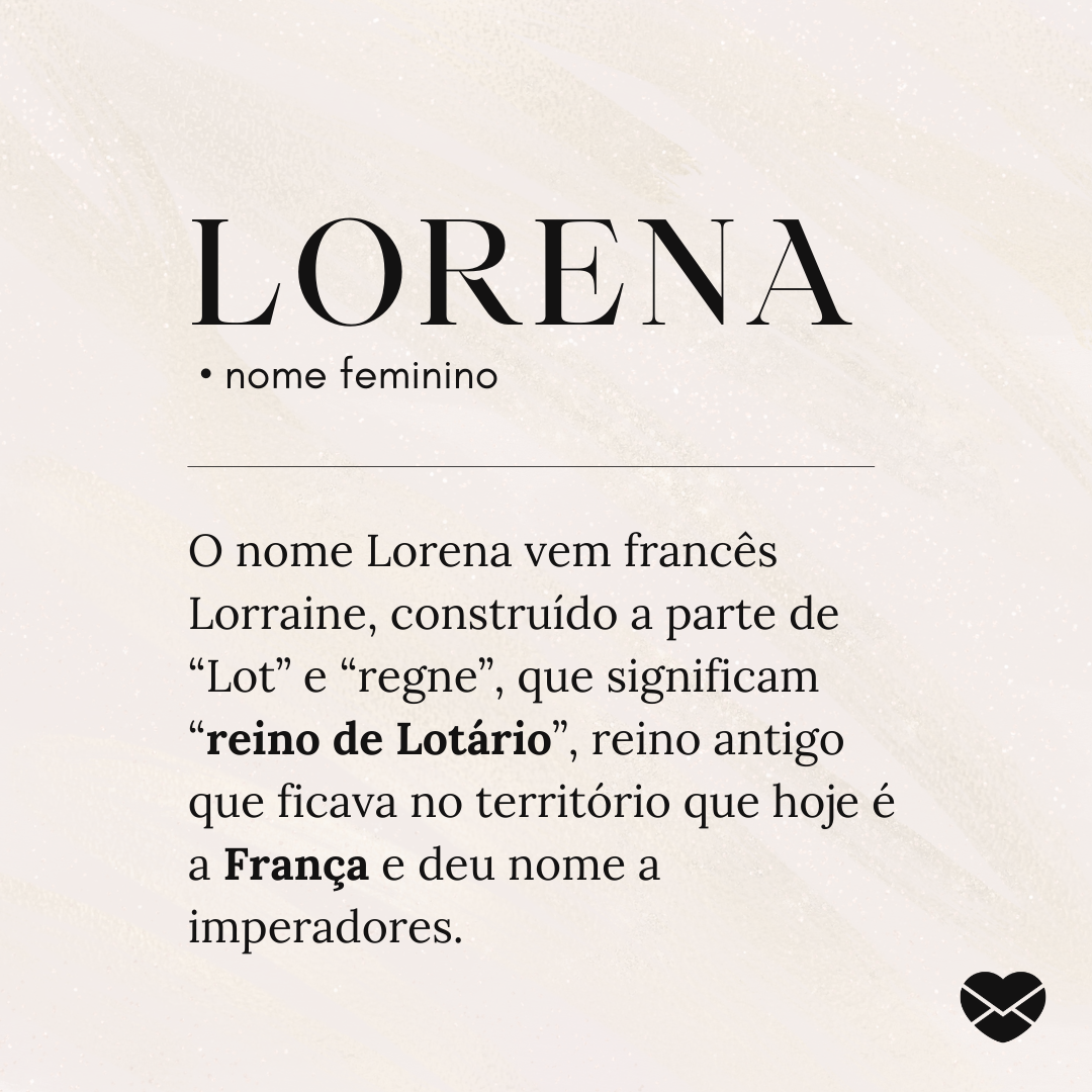 'Lorena.  • nome feminino. O nome Lorena vem francês Lorraine, construído a parte de “Lot” e “regne”, que significam “reino de Lotário”, reino antigo que ficava no território que hoje é a França e deu nome a imperadores. ' - Significado do nome Lorena