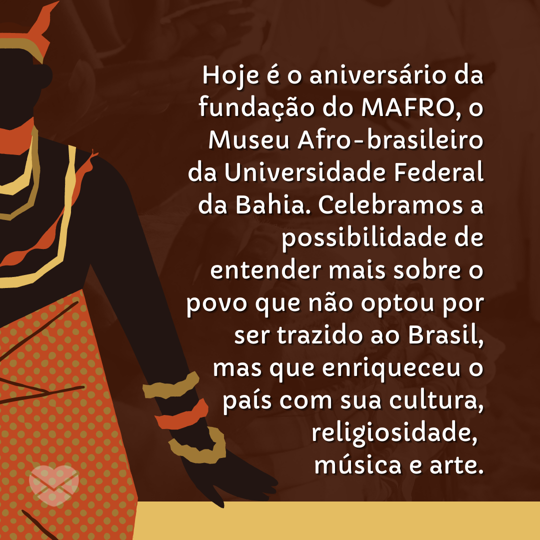 'Hoje é o aniversário da fundação do MAFRO, o Museu Afro-brasileiro da Universidade Federal da Bahia. Celebramos a possibilidade de entender mais sobre o povo que não optou por ser trazido ao Brasil, mas que enriqueceu o país com sua cultura, religiosidade, música e arte.' - 07 de janeiro