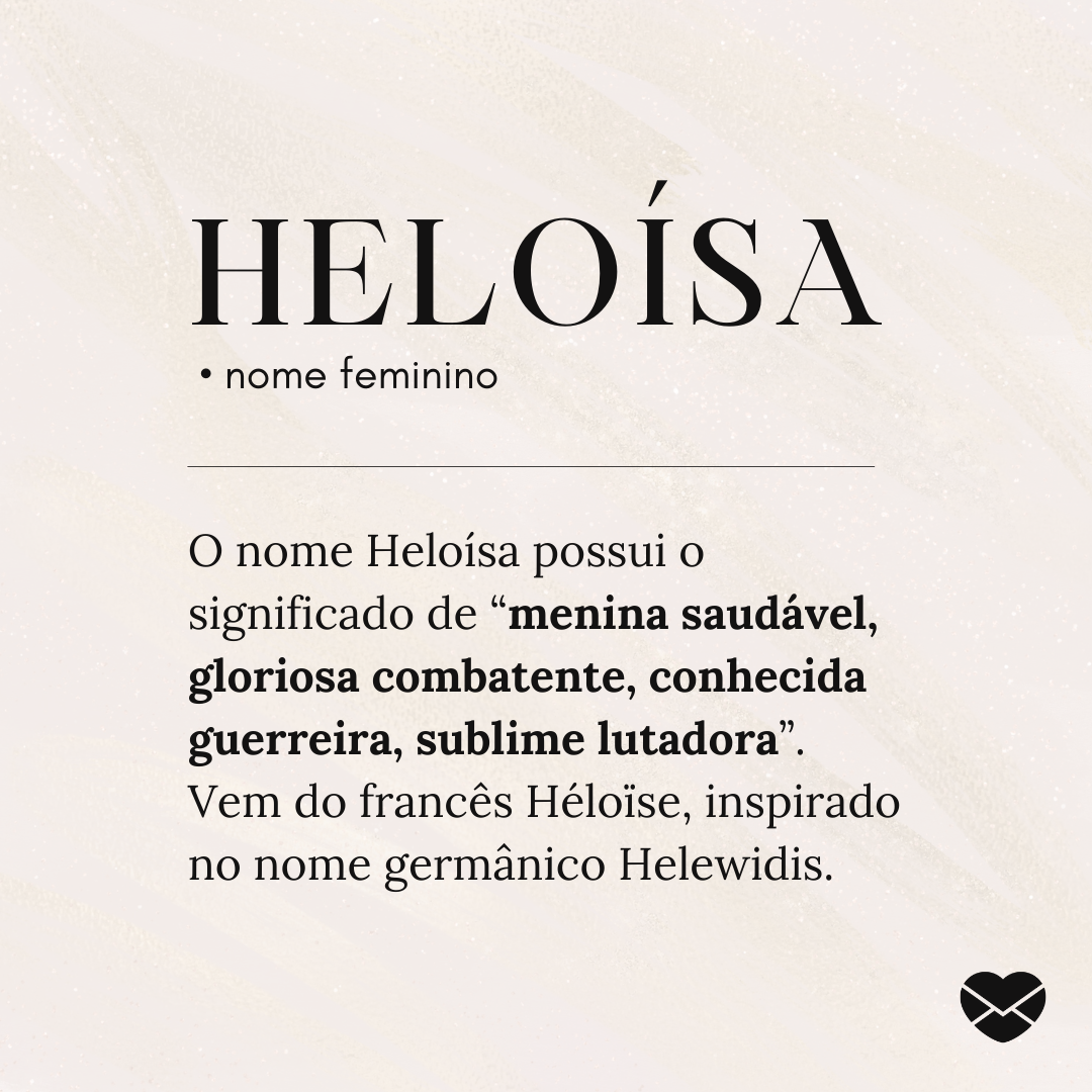 'Heloísa .  • nome feminino. O nome Heloísa possui o significado de “menina saudável, gloriosa combatente, conhecida guerreira, sublime lutadora”. Vem do francês Héloïse, inspirado no nome germânico Helewidis.' - Significado do nome Heloísa