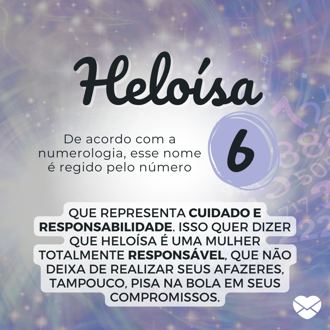 'Heloísa. De acordo com a numerologia, esse nome é regido pelo número 6. que representa cuidado e responsabilidade. Isso quer dizer que Heloísa é uma mulher totalmente responsável, que não deixa de realizar seus afazeres, tampouco, pisa na bola em seus compromissos.' - Significado do nome Heloísa