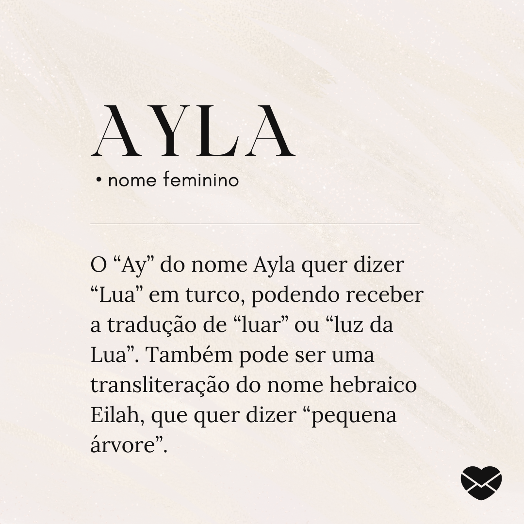 'Ayla O “Ay” do nome Ayla quer dizer “Lua” em turco, podendo receber a tradução de “luar” ou “luz da Lua”. Também pode ser uma transliteração do nome hebraico Eilah, que quer dizer “pequena árvore”.' - Significado do nome Ayla