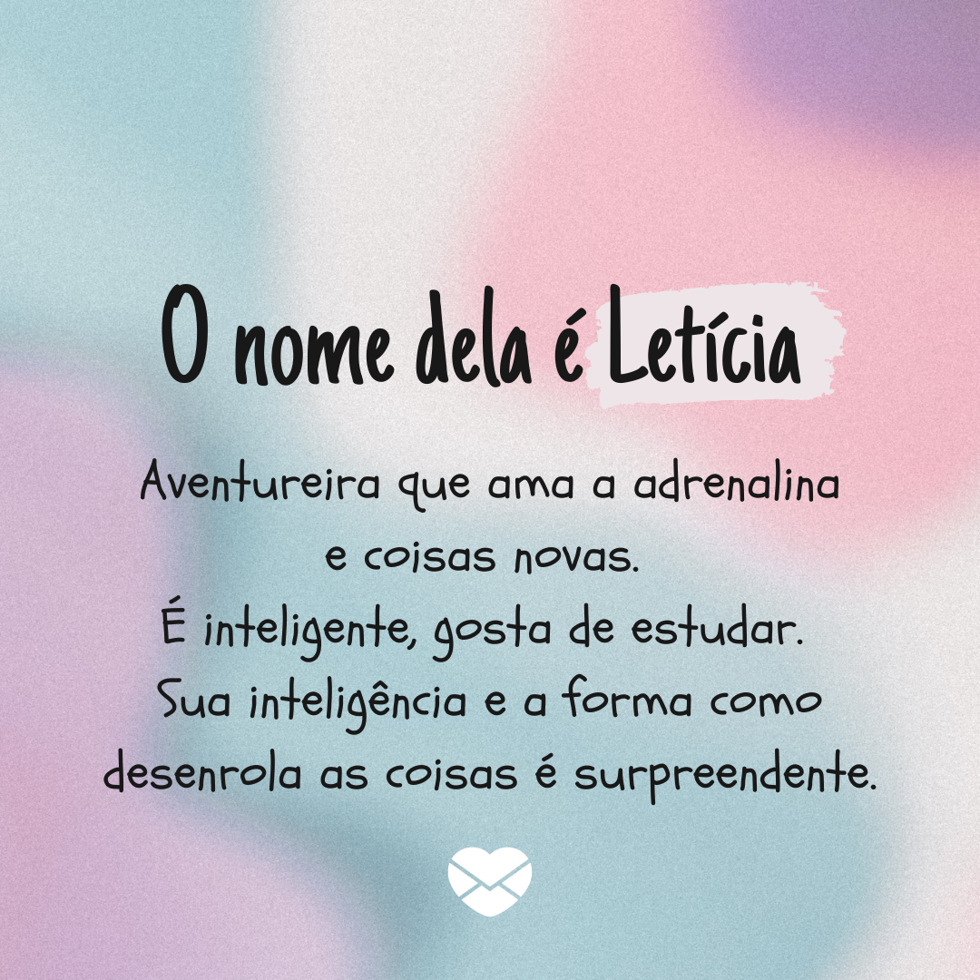 'O nome dela é Letícia  Aventureira que ama a adrenalina e coisas novas.  É inteligente, gosta de estudar.  Sua inteligência e a forma como desenrola as coisas é surpreendente.' - Significado do nome Leticia