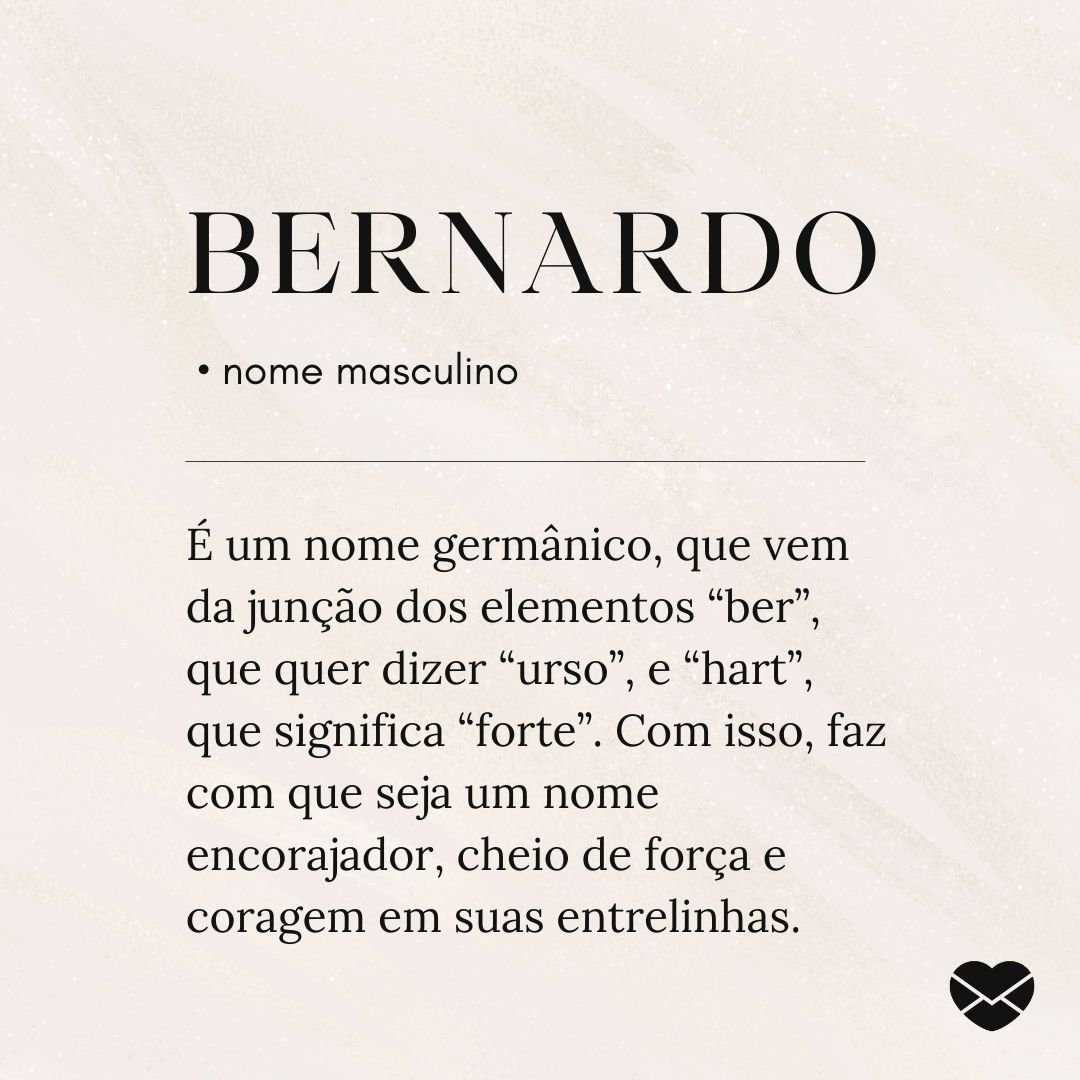 'Bernardo é um nome germânico, que vem da junção dos elementos “ber”, que quer dizer “urso”, e “hart”, que significa “forte”. Com isso, faz com que seja um nome encorajador, cheio de força e coragem em suas entrelinhas. ' - Significado do nome Bernardo
