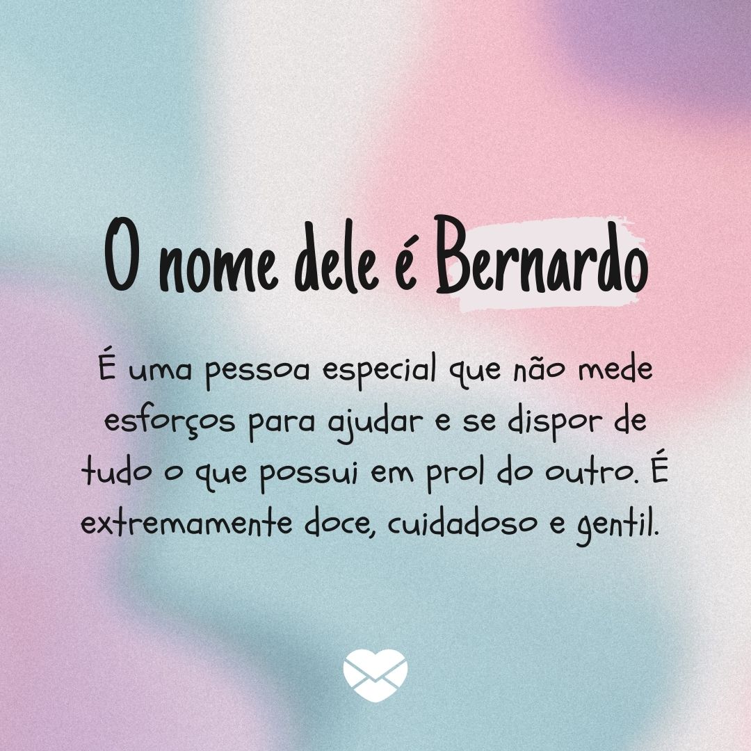 'O nome dele é Bernardo É uma pessoa especial que não mede esforços para ajudar e se dispor de tudo o que possui em prol do outro. É extremamente doce, cuidadoso e gentil. ' - Significado do nome Bernardo