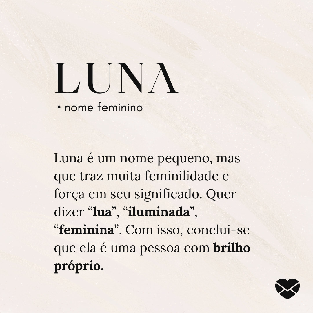 'Luna.  • nome feminino. Luna é um nome pequeno, mas que traz muita feminilidade e força em seu significado. Quer dizer “lua”, “iluminada”, “feminina”. Com isso, conclui-se que ela é uma pessoa com brilho próprio.' - Significado do nome Luna