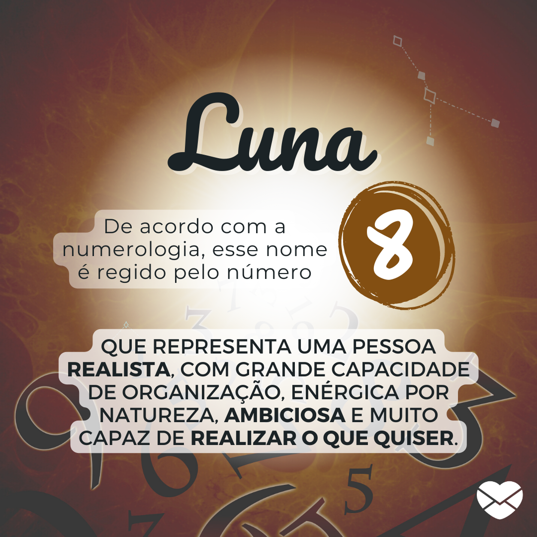 'Luna. De acordo com a numerologia, esse nome é regido pelo número 8. que representa uma pessoa realista, com grande capacidade de organização, enérgica por natureza, ambiciosa e muito capaz de realizar o que quiser.' - Significado do nome Luna