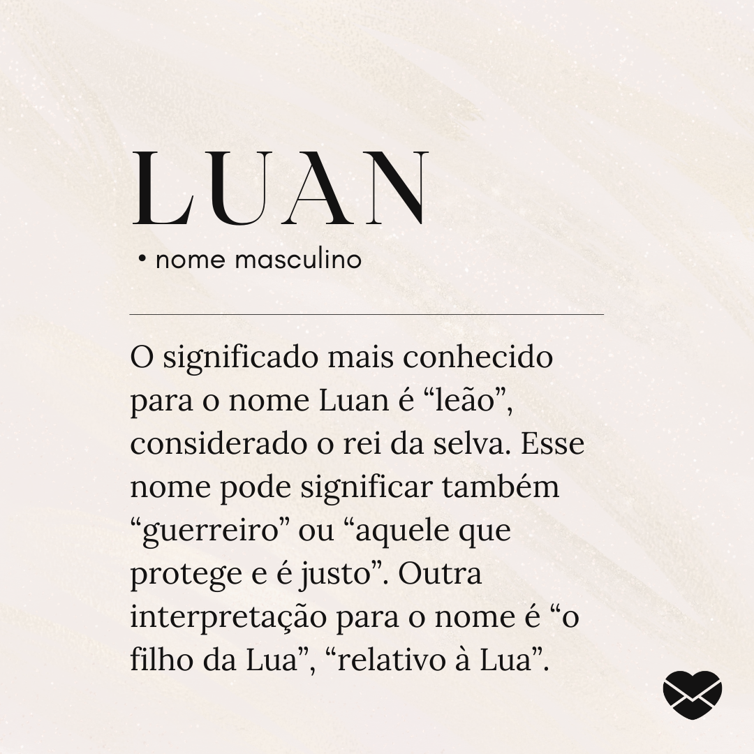 'Luan  • nome masculino O significado mais conhecido para o nome Luan é “leão”, considerado o rei da selva. Esse nome pode significar também “guerreiro” ou “aquele que protege e é justo”. Outra interpretação para o nome é “o filho da Lua”, “relativo à Lua”.' - Significado do nome Luan