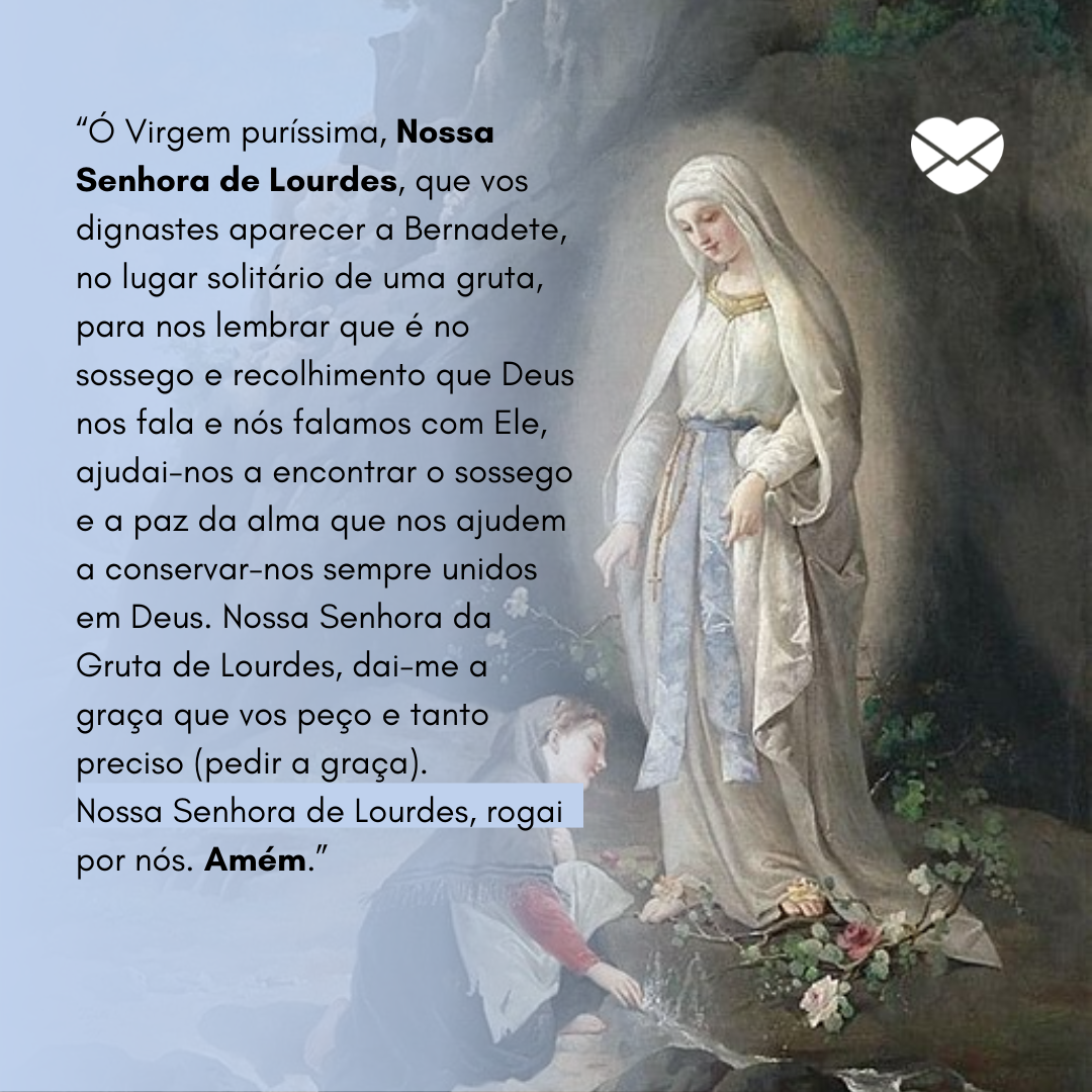 “Ó Virgem puríssima, Nossa Senhora de Lourdes, que vos dignastes aparecer a Bernadete, no lugar solitário de uma gruta, para nos lembrar que é no sossego e recolhimento que Deus nos fala e nós falamos com Ele, ajudai-nos a encontrar o sossego e a paz da alma que nos ajudem a conservar-nos sempre uni