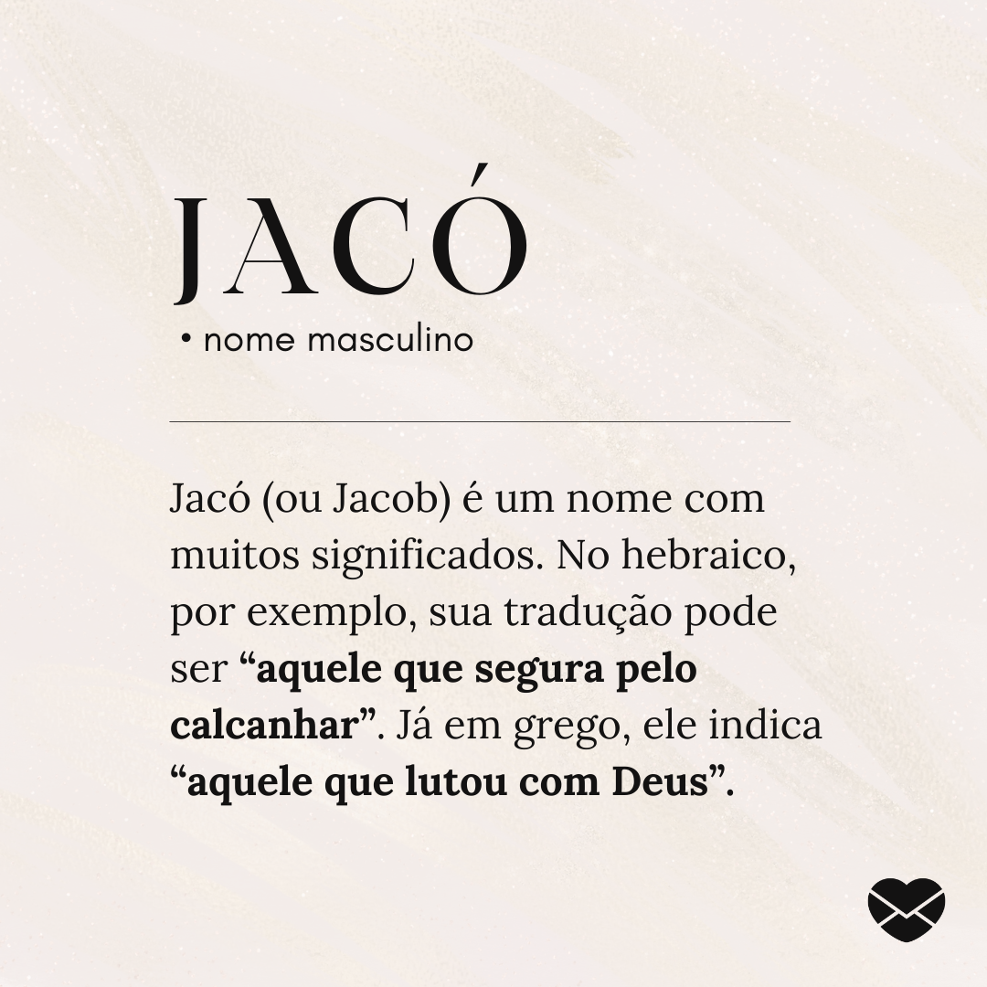 'Jacó.  • nome masculino. Jacó (ou Jacob) é um nome com muitos significados. No hebraico, por exemplo, sua tradução pode ser “aquele que segura pelo calcanhar”. Já em grego, ele indica “aquele que lutou com Deus”.' - Significado do nome Jacó