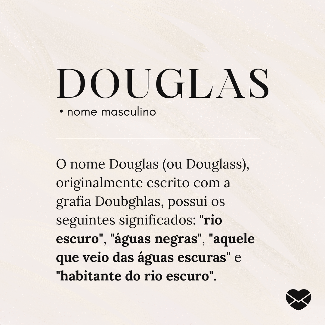 'Douglas.  • nome masculino. O nome Douglas (ou Douglass), originalmente escrito com a grafia Doubghlas, possui os seguintes significados: 'rio escuro', 'águas negras', 'aquele que veio das águas escuras' e 'habitante do rio escuro'. ' - Significado do nome Douglas