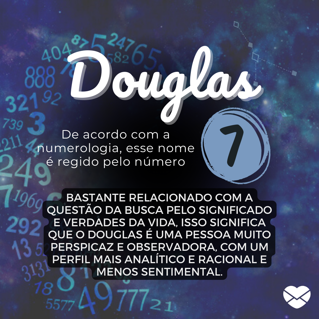 'Douglas. De acordo com a numerologia, esse nome é regido pelo número 7. Bastante relacionado com a questão da busca pelo significado e verdades da vida, isso significa que o Douglas é uma pessoa muito perspicaz e observadora, com um perfil mais analítico e racional e menos sentimental.' - Significa