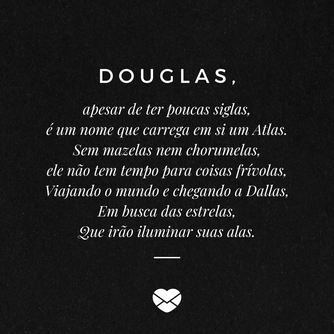 'Douglas, apesar de ter poucas siglas, é um nome que carrega em si um Atlas. Sem mazelas nem chorumelas, ele não tem tempo para coisas frívolas, Viajando o mundo e chegando a Dallas, Em busca das estrelas, Que irão iluminar suas alas.' - Significado do nome Douglas