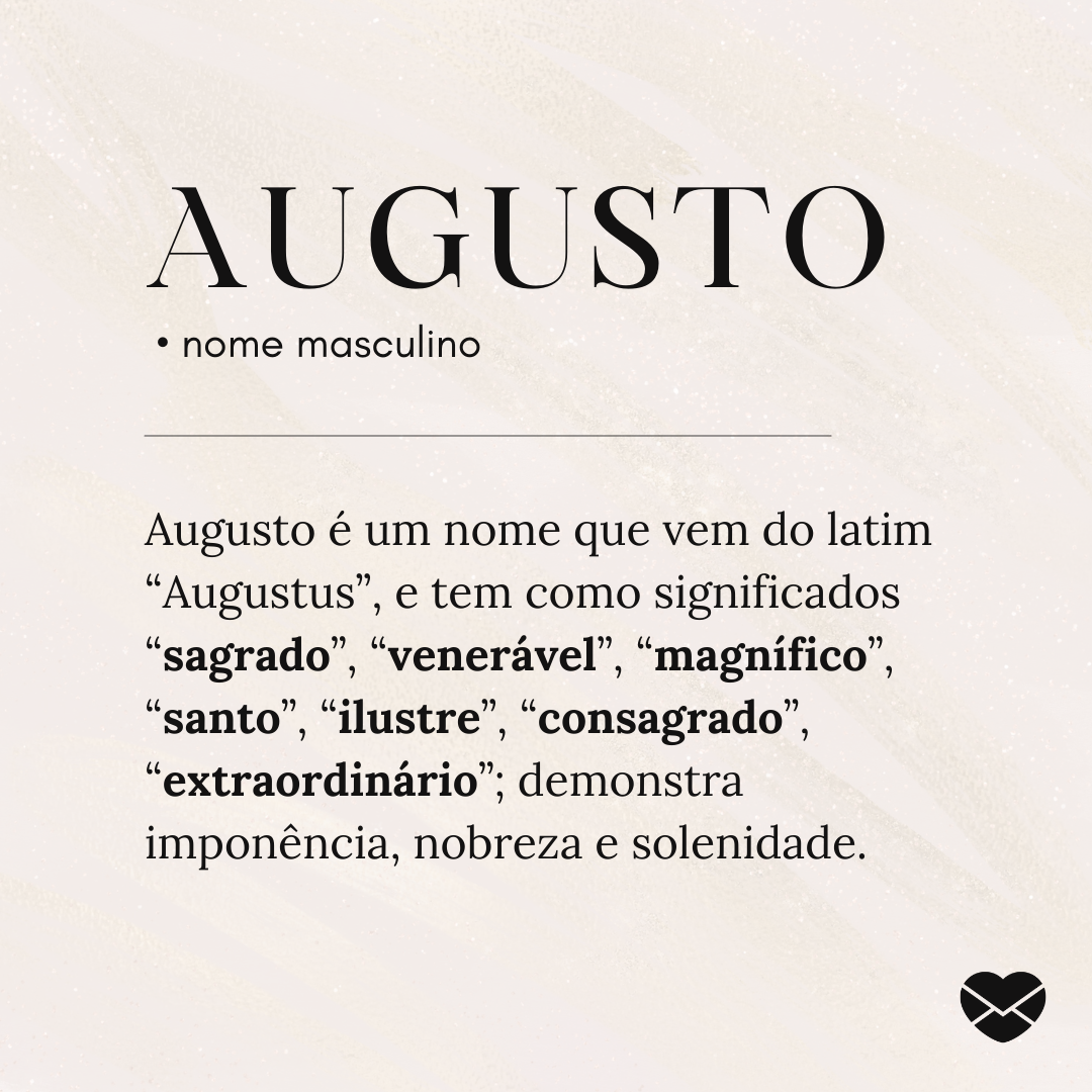 'Augusto.  • nome masculino. Augusto é um nome que vem do latim “Augustus”, e tem como significados “sagrado”, “venerável”, “magnífico”, “santo”, “ilustre”, “consagrado”, “extraordinário”; demonstra imponência, nobreza e solenidade. ' - Significado do nome Augusto